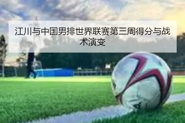 江川与中国男排世界联赛第三周得分与战术演变