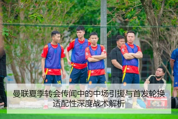 曼联夏季转会传闻中的中场引援与首发轮换适配性深度战术解析