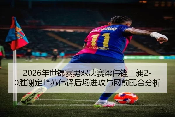 2026年世锦赛男双决赛梁伟铿王昶2-0胜谢定峰苏伟译后场进攻与网前配合分析